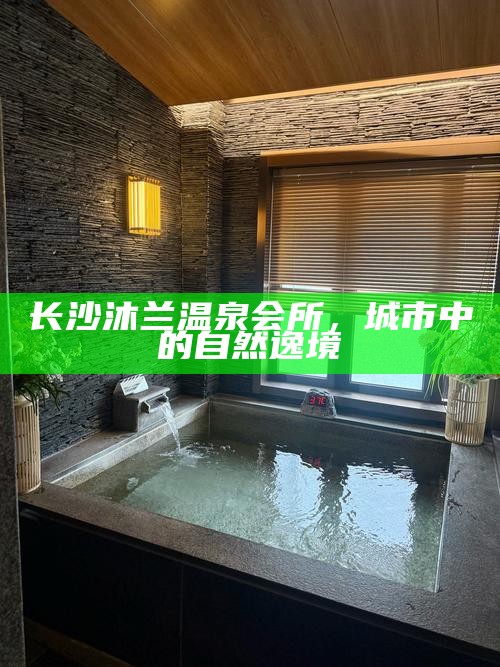 长沙沐兰温泉会所，城市中的自然逸境