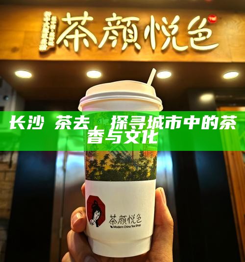 长沙喫茶去，探寻城市中的茶香与文化