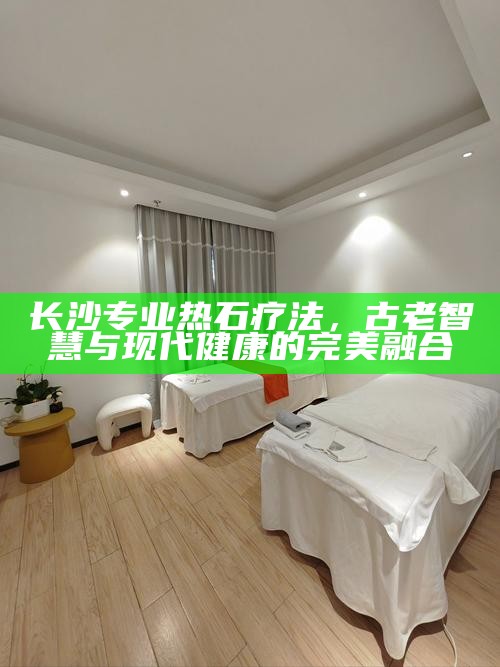 长沙专业热石疗法，古老智慧与现代健康的完美融合